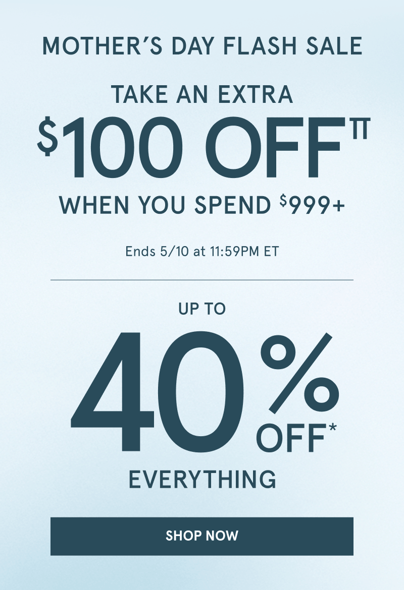 Mother’s Day flash sale. Take an extra $100 OFF when you spend $999 plus. Up to 40% OFF everything, Ends May 10 at 11:59PM ET. Click shop now.