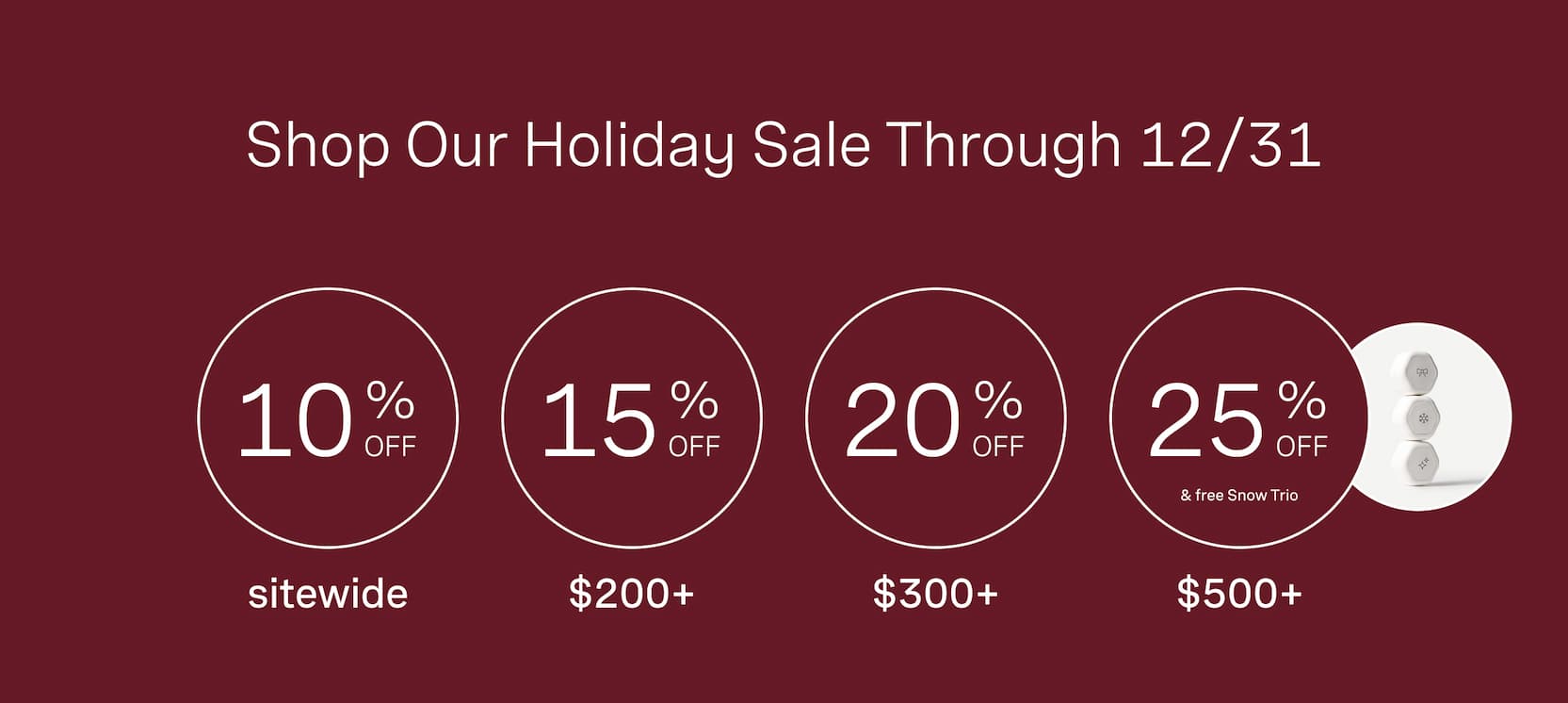 Click to shop our Holiday Sale through 12/31. 10% off sitewide, $200+ gets 15% off, $300+ gets 20% off, and $500+ gets 25% off plus gift with purchase.