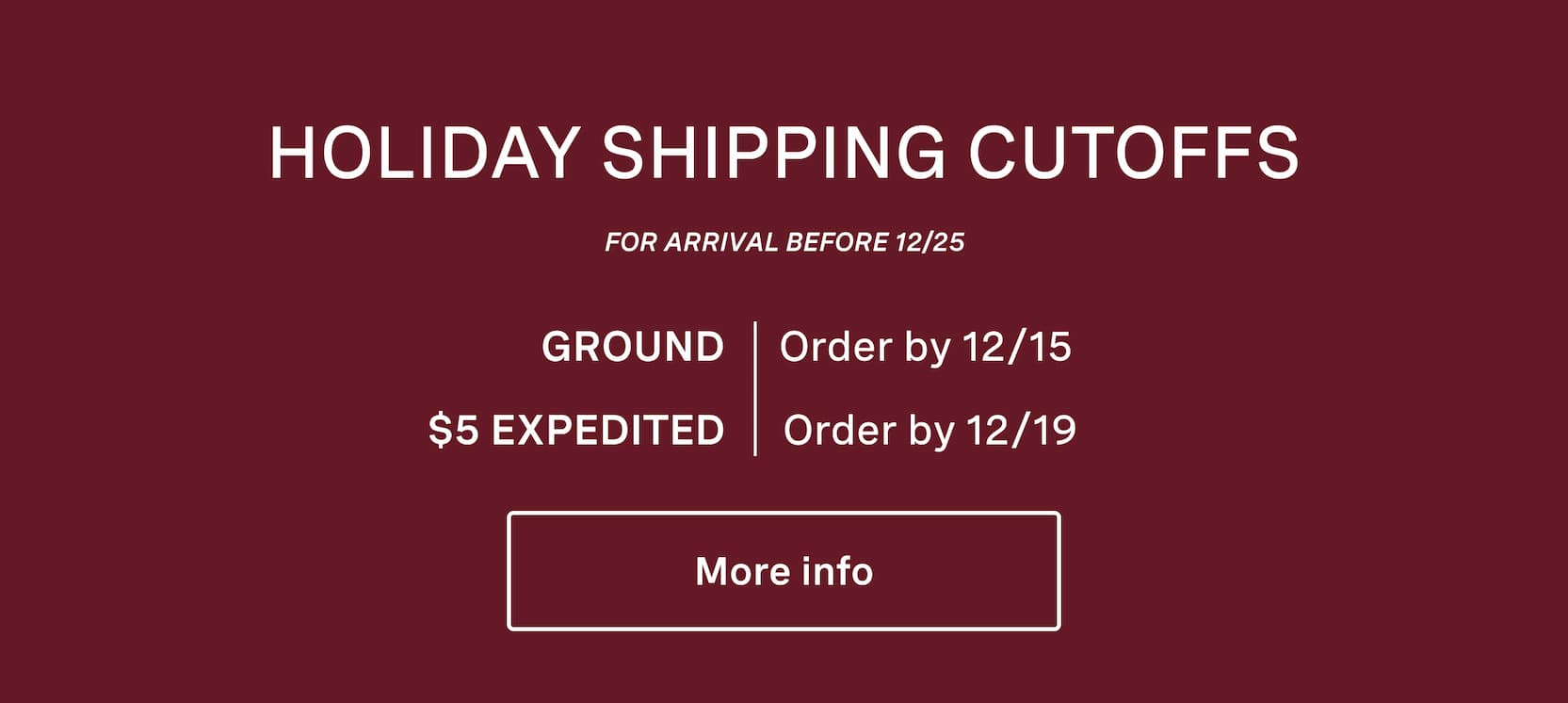 Click for more info on holiday shipping cutoffs. Holiday shipping cutoffs. For arrival before 12/25. Ground shipping, order by 12/15. $5 expedited shipping, order by 12/19.