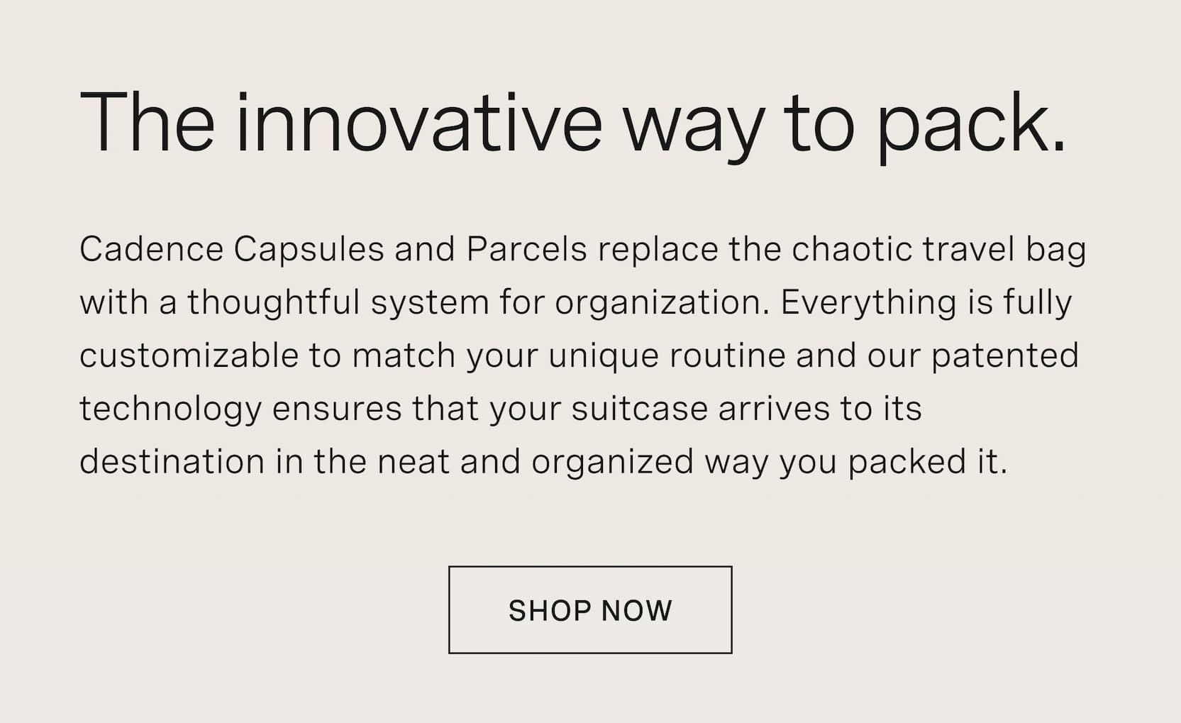 Click to shop Cadence. The innovative way to pack. Cadence Capsules and Parcels replace the chaotic travel bag with a thoughtful system for organization. Everything is fully customizable to match your unique routine and our patented technology ensures that your suitcase arrives to its destination in the neat and organized way you packed it.