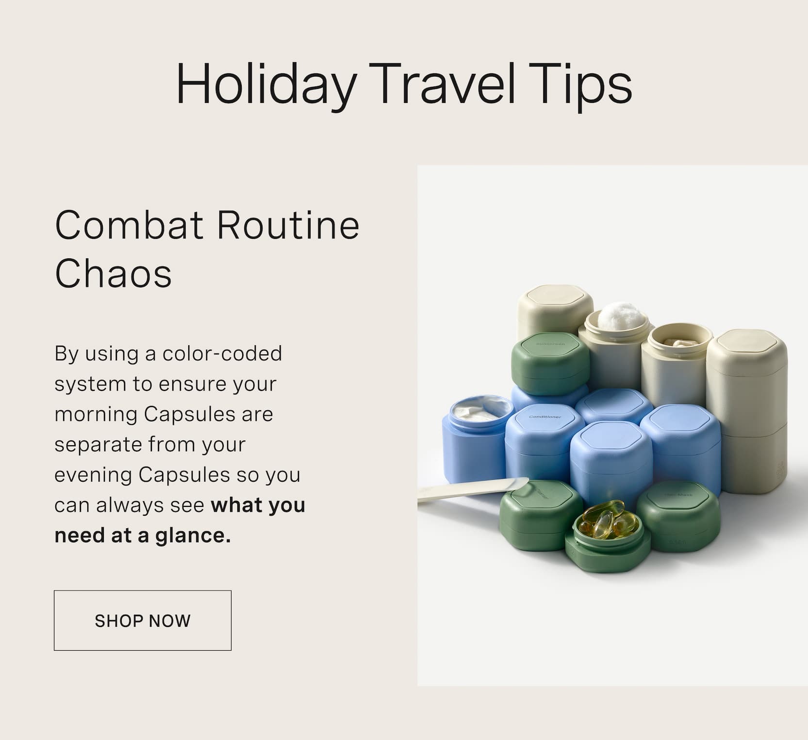 Click to shop Capsules. Holiday Travel Tips. Combat Routine Chaos. By using a color-coded system to ensure your morning capsules are separate from your evening capsules so you can always see what you need at a glance.
