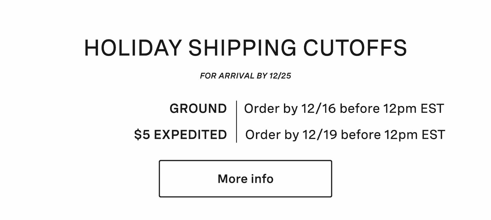 Click for more info on holiday shipping cutoffs. Holiday shipping cutoffs. For arrival before 12/25. Ground shipping, order by 12/15. $5 expedited shipping, order by 12/19.