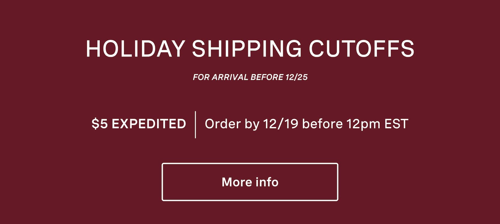 Click for more info on holiday shipping cutoffs. Holiday shipping cutoffs. For arrival before 12/25. $5 expedited shipping, order by 12/19 before 12pm EST.