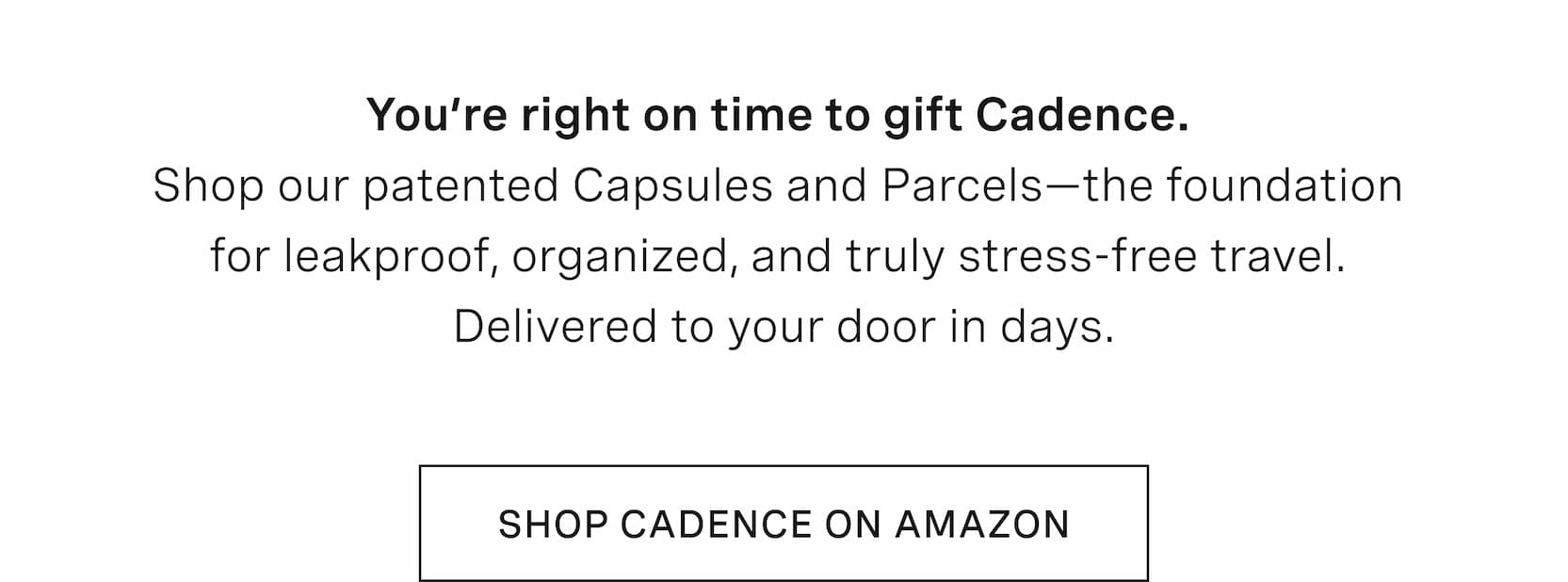 Click to shop Cadence on Amazon. You’re right on time to gift Cadence.  Shop our patented Capsules and Parcels—the foundation  for leakproof, organized, and truly stress-free travel.  Delivered to your door in days.