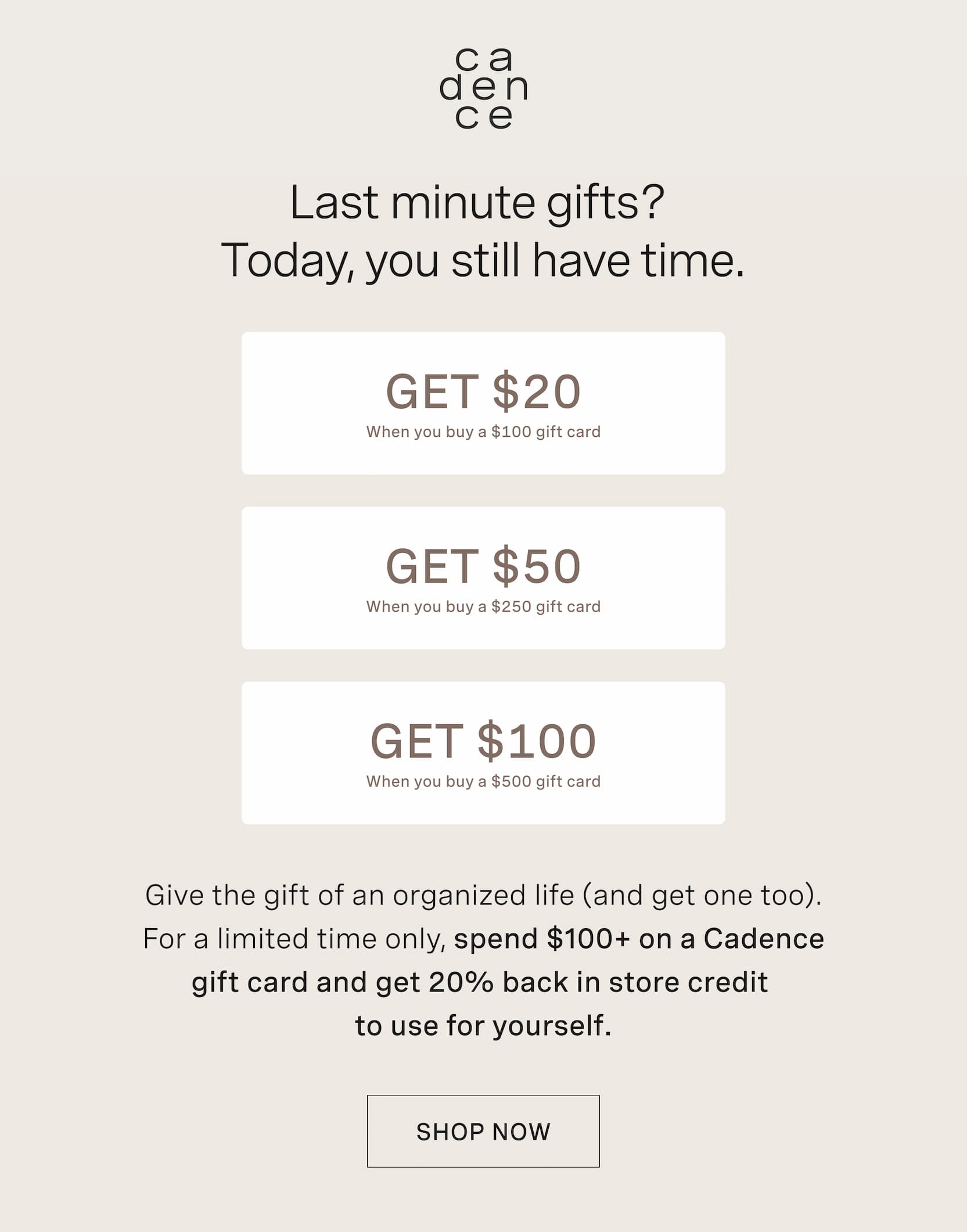 Click to shop Cadence Gift Cards. Last minute gifts? Today, you still have time. Get $20 when you buy a $100 gift card. Get $50 when you buy a $250 gift card. Get $100 when you buy a $500 gift card. Give the gift of an organized life (and get one too). For a limited time only, spend $100+ on a Cadence gift card and get 20% back in store credit  to use for yourself.