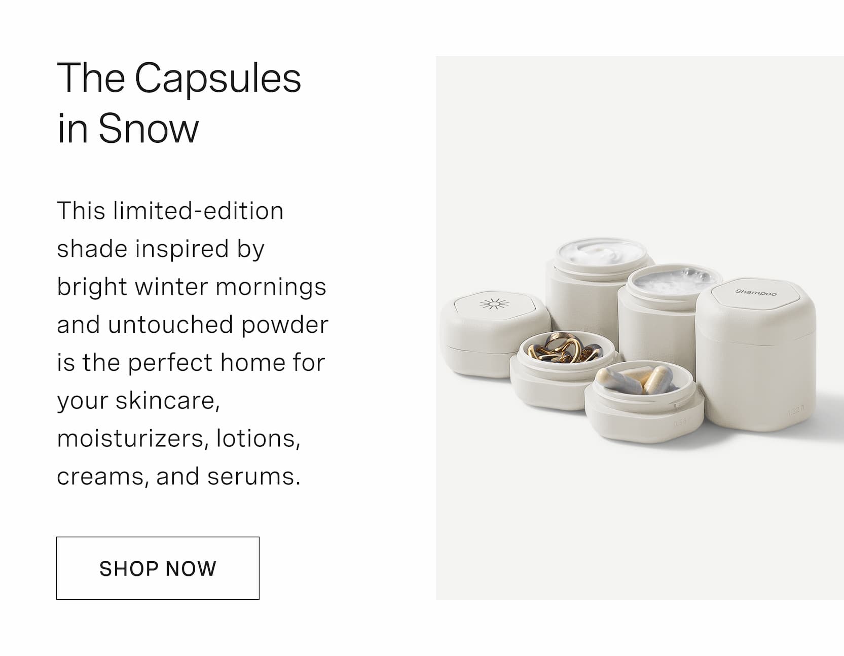Click to shop Color Experiment 04 - Snow. The Capsules in Snow. This limited-edition shade inspired by bright winter mornings and untouched powder is the perfect home for your skincare, moisturizers, lotions, creams, and serums.