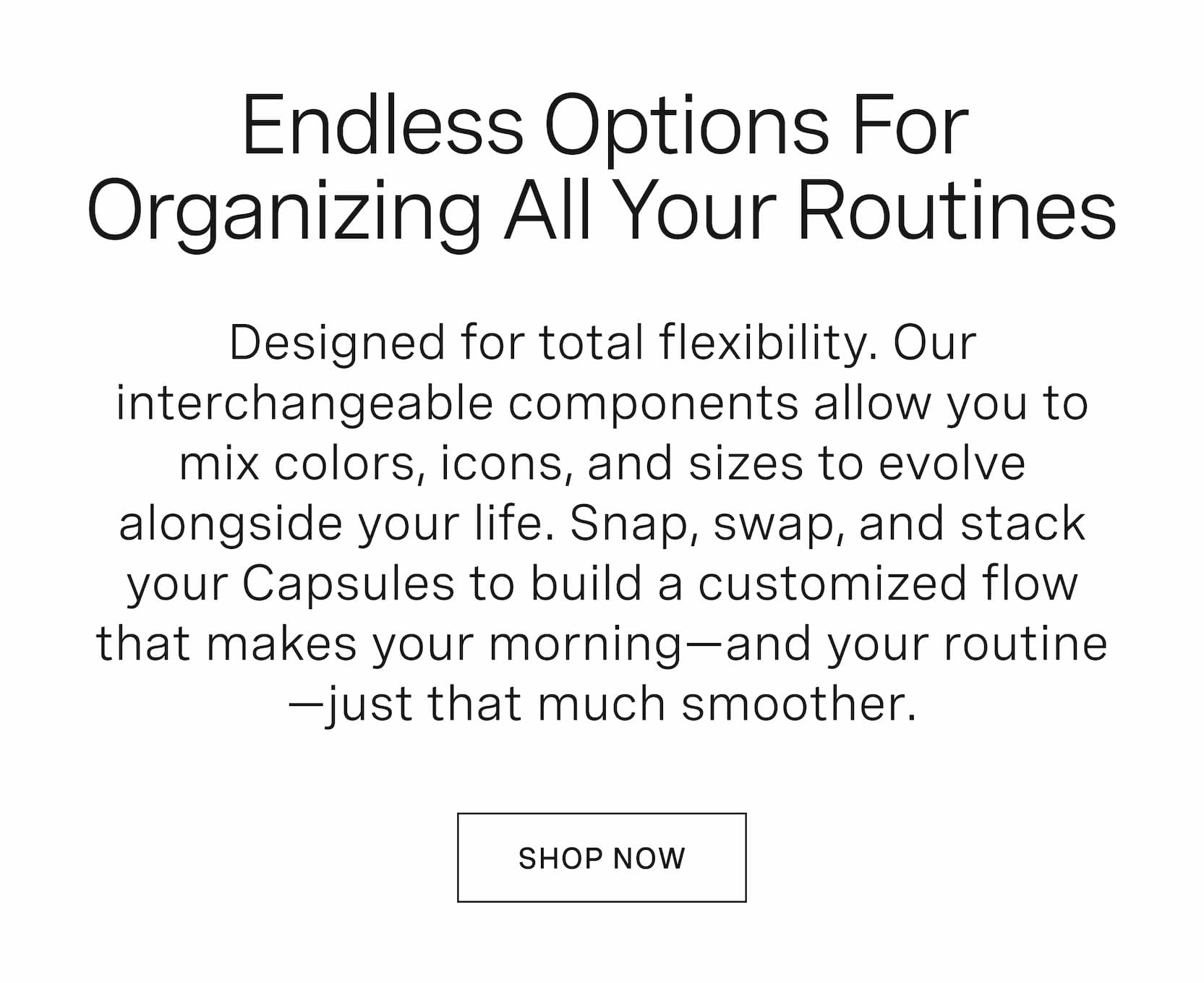Click to shop Cadence Capsules. Endless options for organizing all your routines. Designed for total flexibility. Our interchangeable components allow you to mix colors, icons, and sizes to evolve alongside your life. Snap, swap, and stack your Capsules to build a customized flow that makes your morning—and your routine—just that much smoother.