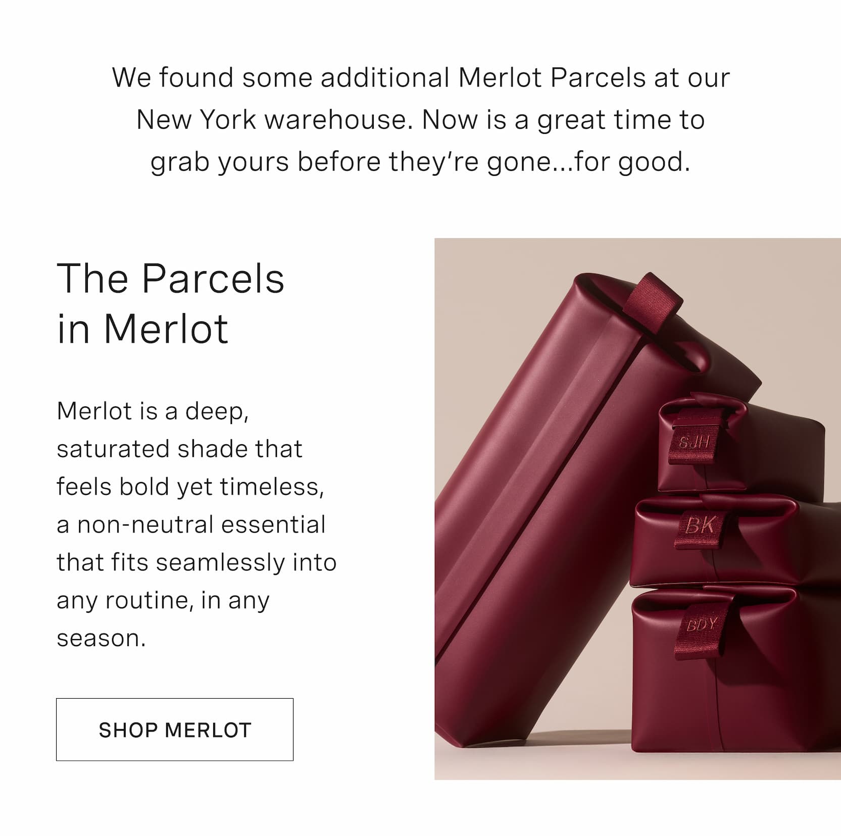 Click to shop Merlot Parcels. We found some additional Merlot Parcels at our New York warehouse. Now is the time to grab yours before they’re gone...for good. The Parcels in Merlot. Merlot is a deep, saturated shade that feels bold yet timeless, a non-neutral essential that fits seamlessly into any routine, in any season.
