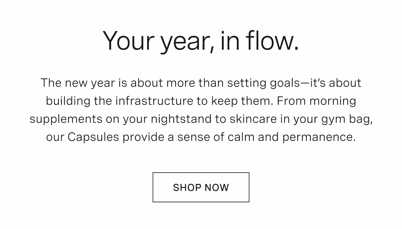 Click to shop The Capsule. Your year, in flow. The new year is about more than setting goals—it’s about building the infrastructure to keep them. From morning supplements on your nightstand to skincare in your gym bag, our Capsules provide a sense of calm and permanence.