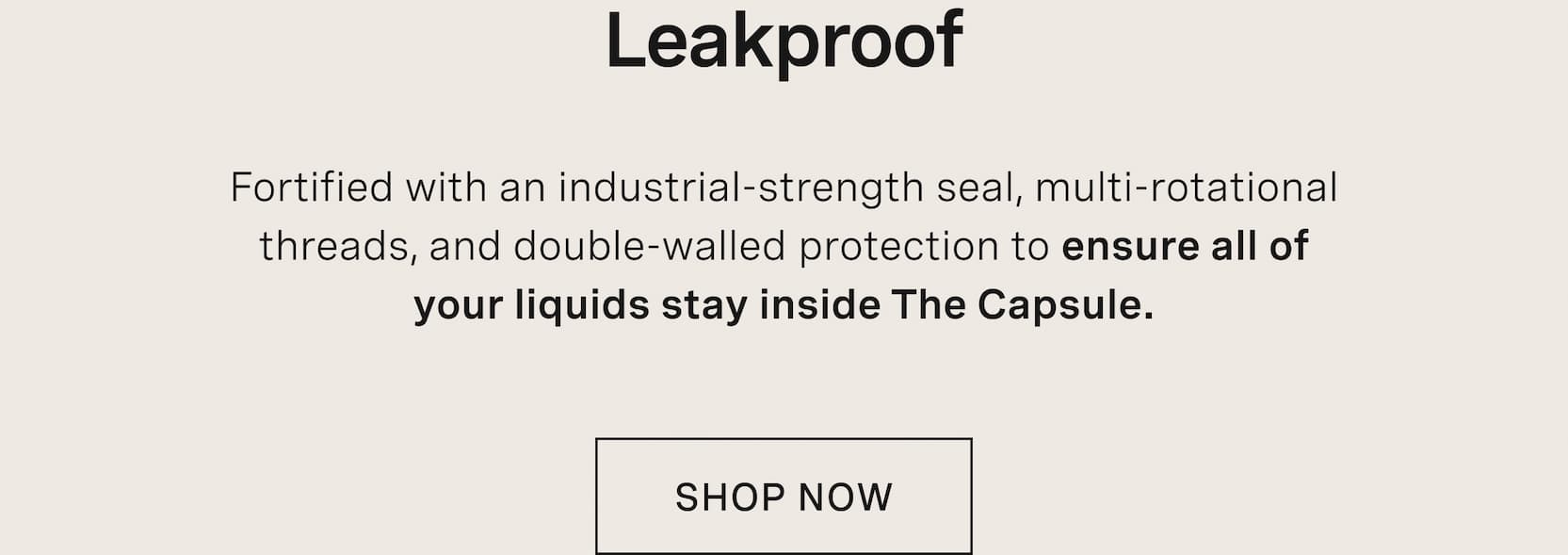 Click to shop The Capsule. Leakproof. Fortified with an industrial-strength seal, multi-rotational threads, and double-walled protection to ensure all of your liquids stay inside The Capsule.