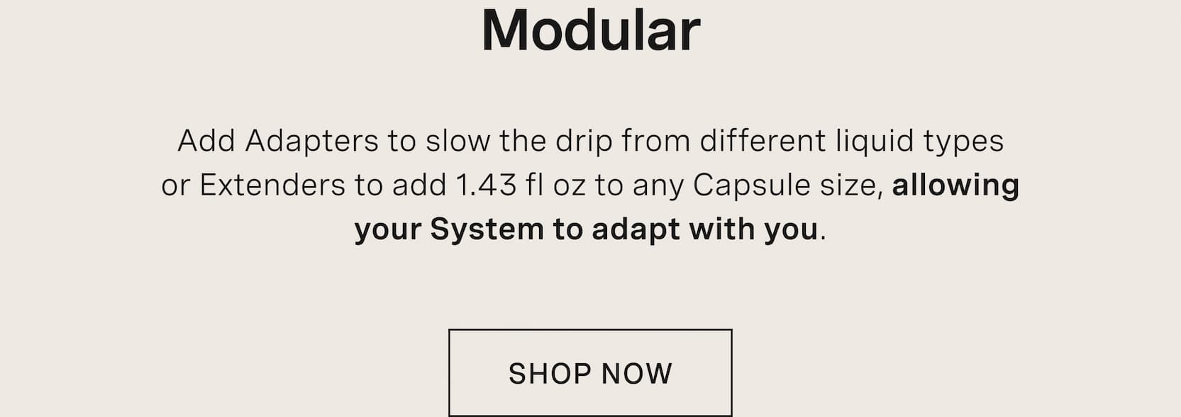 Click to shop The Capsule. Modular. Add Adapters to slow the drip from different liquid types or Extenders to add 1.43 fl oz to any Capsule size, allowing your System to adapt with you.