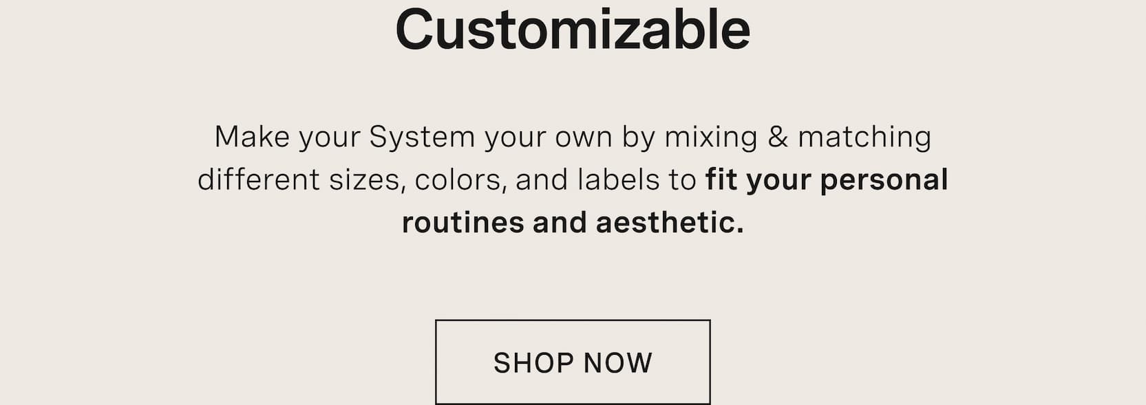 Click to shop The Capsule. Customizable. Make your System your own by mixing & matching different sizes, colors, and labels to fit your personal routines and aesthetic.