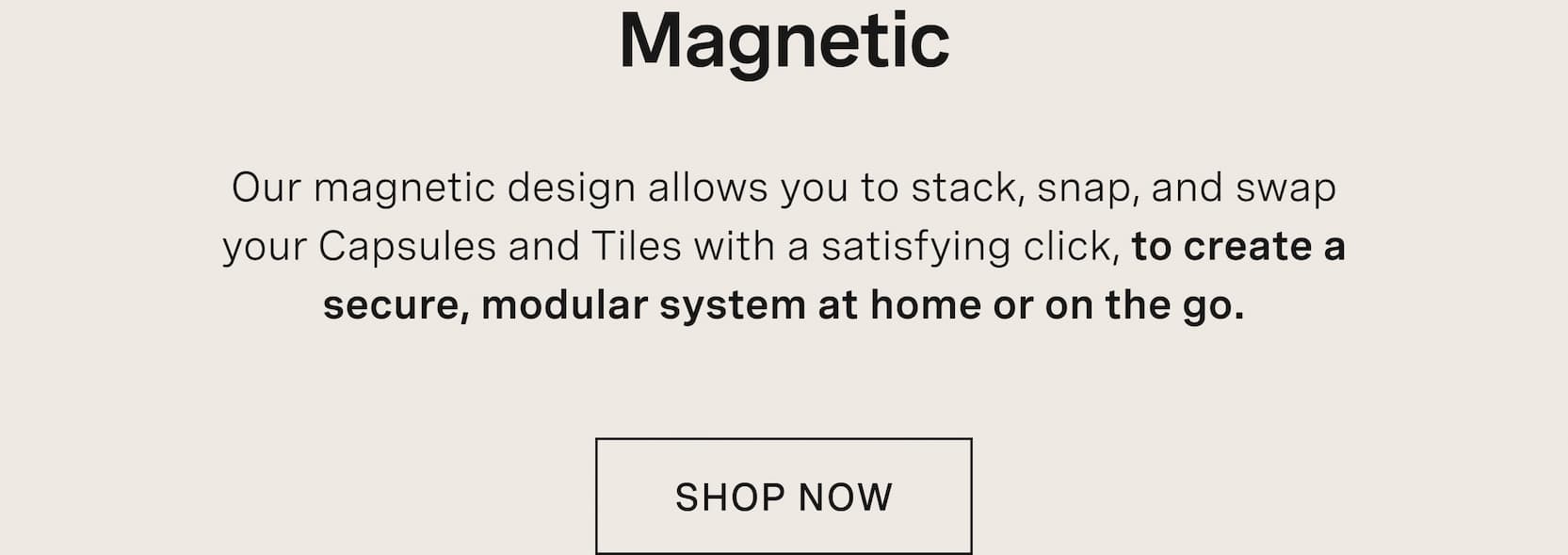 Click to shop The Capsule. Magnetic. Our magnetic design allows you to stack, snap, and swap your Capsules and Tiles with a satisfying click, to create a secure, modular system at home or on the go.
