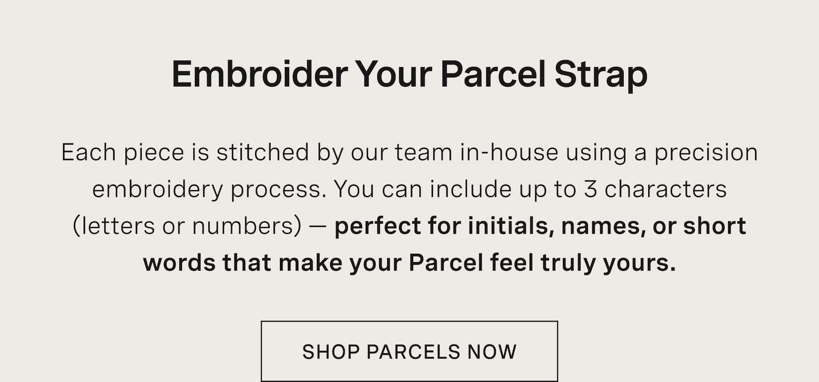 Click to shop The Parcels. Embroider Your Parcel Strap. Each piece is stitched by our team in-house using a precision embroidery process. You can include up to 3 characters (letters or numbers) — perfect for initials, names, or short words that make your Parcel feel truly yours.