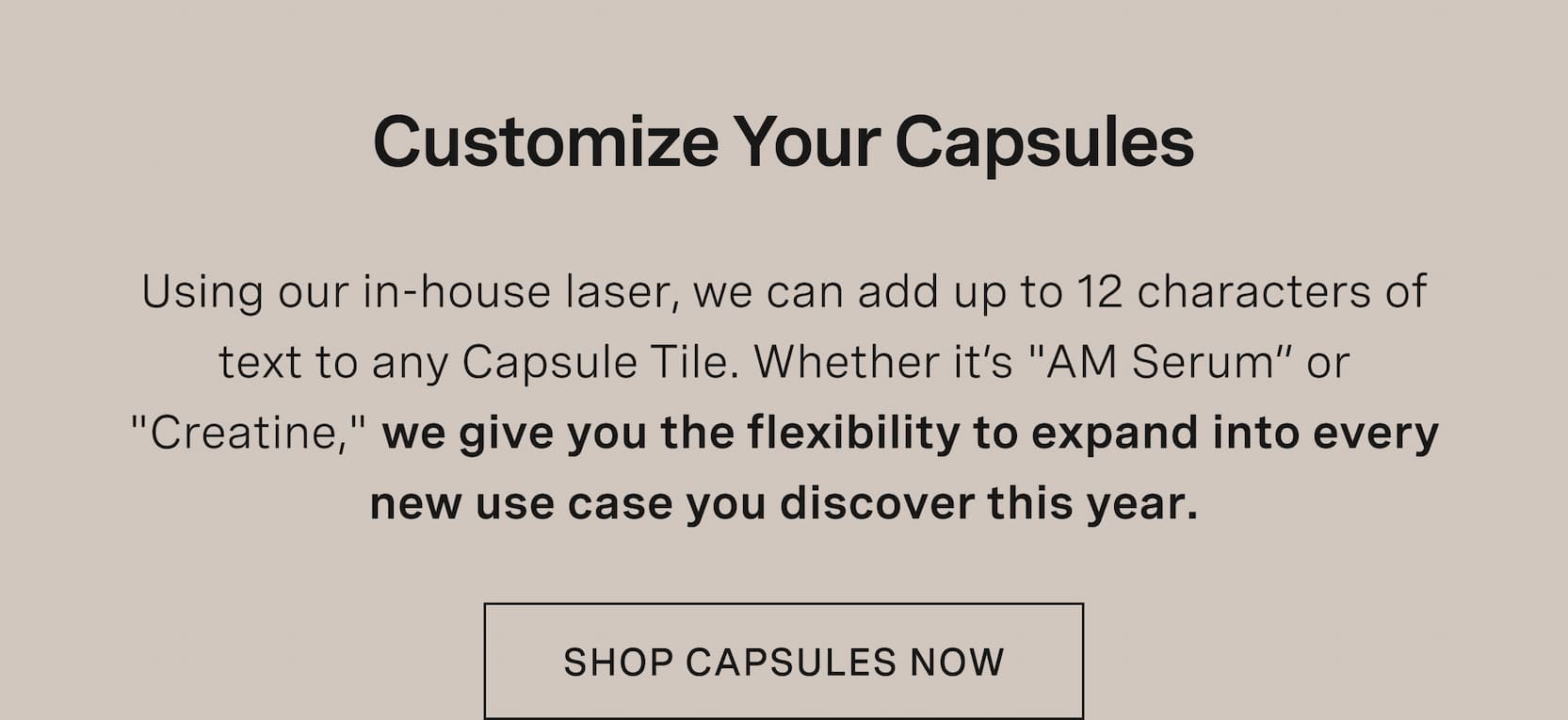 Click to shop Capsules. Customize Your Capsules. Using our in-house laser, we can add up to 12 characters of text to any Capsule Tile. Whether it’s "AM Serum” or "Creatine," we give you the flexibility to expand into every new use case you discover this year.