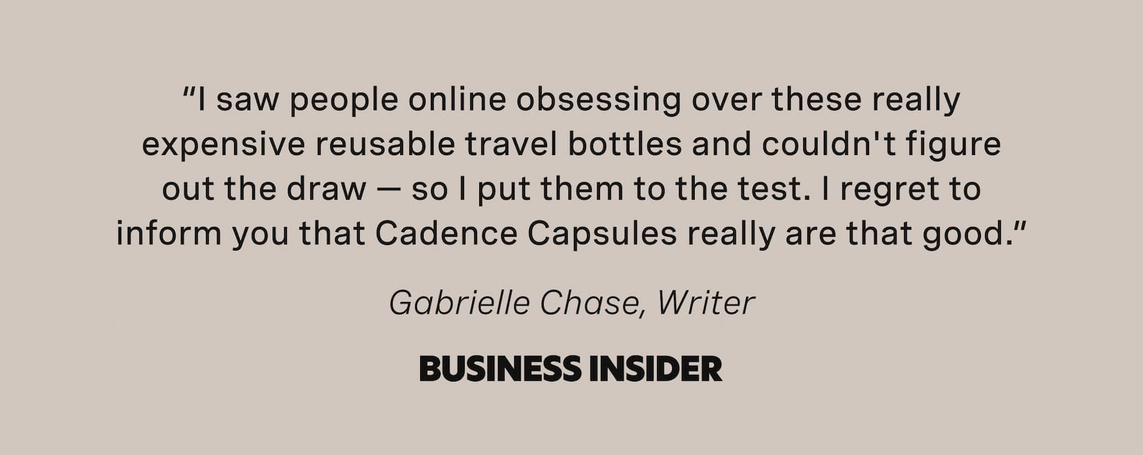 Click to shop Cadence. “I saw people online obsessing over these really expensive reusable travel bottles and couldn't figure out the draw — so I put them to the test. I regret to inform you that Cadence Capsules really are that good.” - Gabrielle Chase, Writer - Business Insider