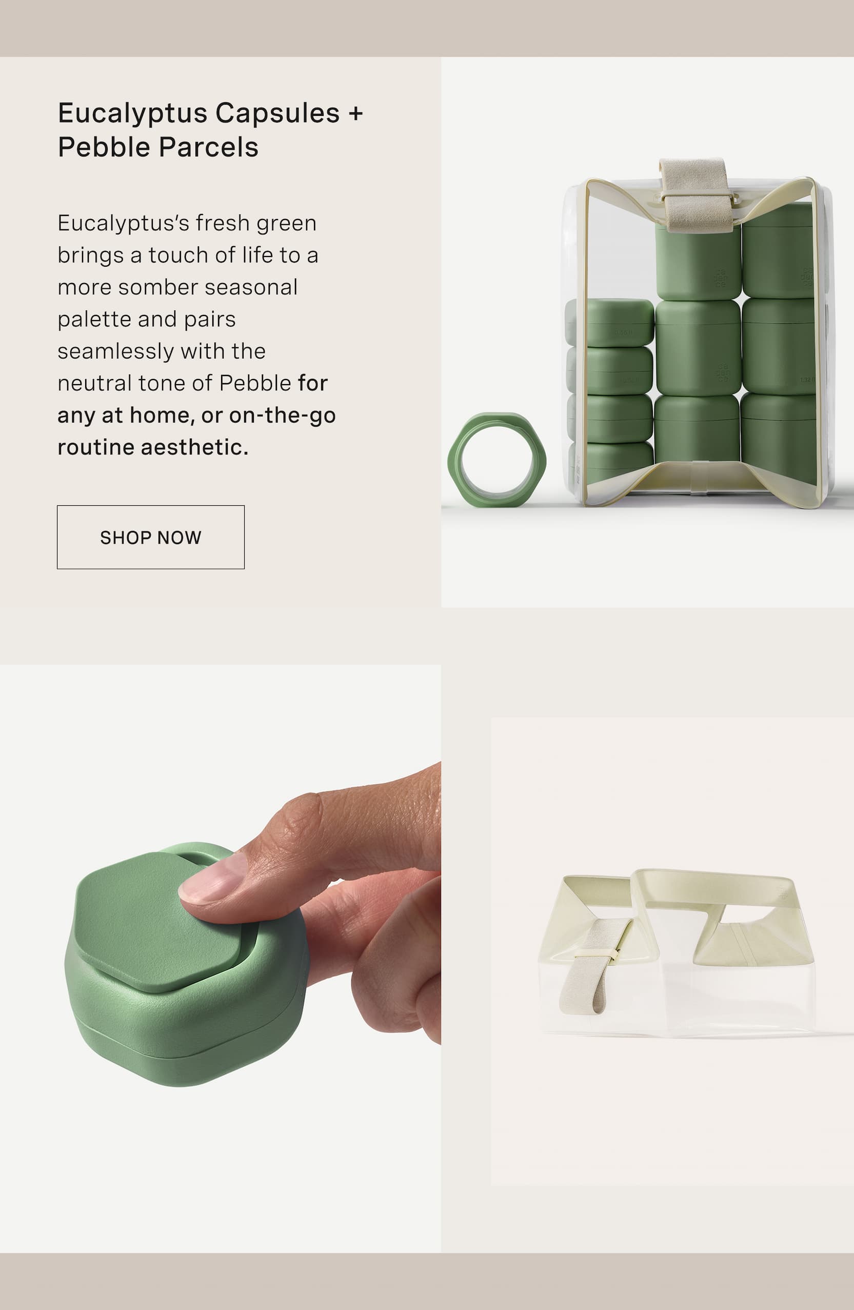 Click to shop The Discovery Edit. Eucalyptus Capsules + Pebble Parcels. Eucalyptus’s fresh green brings a touch of life to a more somber seasonal palette and pairs seamlessly with the neutral tone of Pebble for any at home, or on-the-go routine aesthetic.