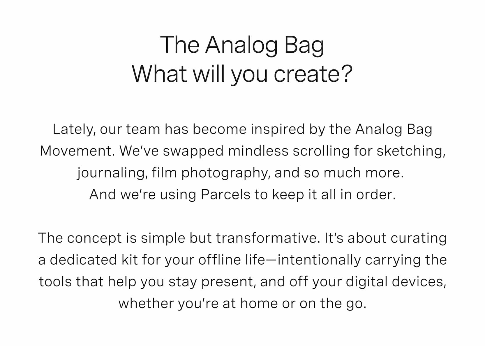 Click to shop Cadence Parcels. The Analog Bag. What will you create? Lately, our team has become inspired by the Analog Bag Movement. We’ve swapped mindless scrolling for sketching, journaling, film photography, and so much more.  And we’re using Parcels to keep it all in order.  The concept is simple but transformative. It’s about curating a dedicated kit for your offline life—intentionally carrying the tools that help you stay present, and off your digital devices, whether you’re at home or on the go. 
