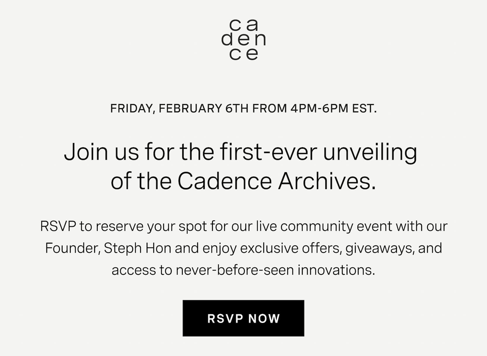 Click to RSVP to our first-ever unveiling of the Cadence Archives. Friday, February 6th from 4pm-6pm EST. RSVP to reserve your spot for our live community event with our Founder, Steph Hon and enjoy exclusive offers, giveaways, and access to never before seen innovations.