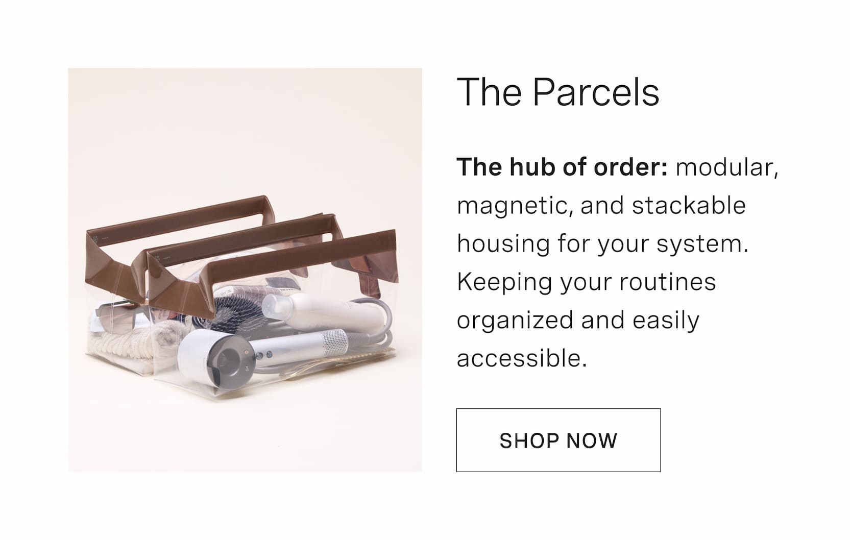 Click to shop The Parcels. The hub of order: modular, magnetic, and stackable housing for your system. Keeping your routines organized and easily accessible.