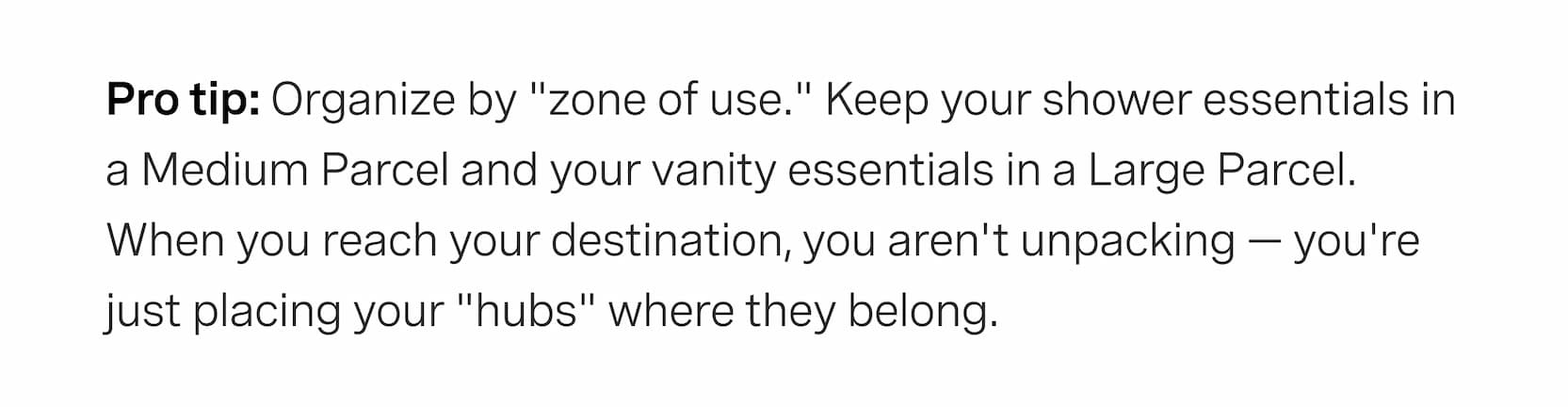 Click to shop The Parcels. Organize by "zone of use." Keep your shower essentials in a Medium Parcel and your vanity essentials in a Large Parcel. When you reach your destination, you aren't unpacking — you're just placing your "hubs" where they belong.