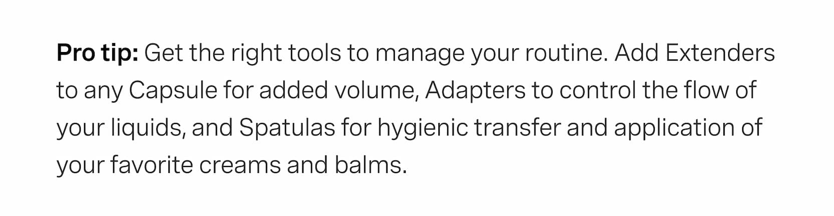 Click to shop The Add-Ons. Pro tip: Get the right tools to manage your routine. Add Extenders to any Capsule for added volume, Adapters to control the flow of your liquids, and Spatulas for hygienic transfer and application of your favorite creams and balms.