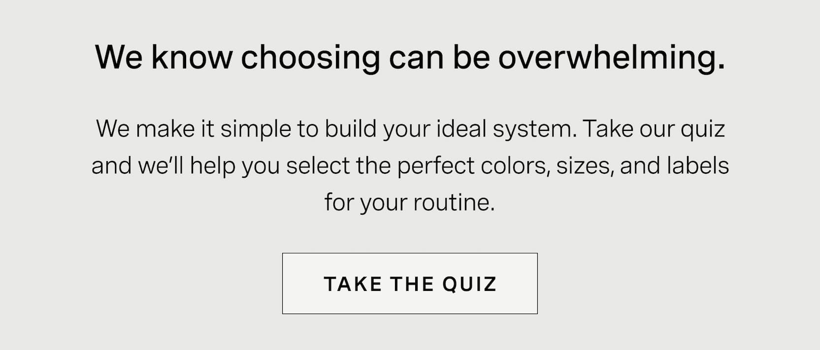 Click to take the quiz. We know choosing can be overwhelming. We make it simple to build your ideal system. Take our quiz and we’ll help you select the perfect colors, sizes, and labels for your routine.