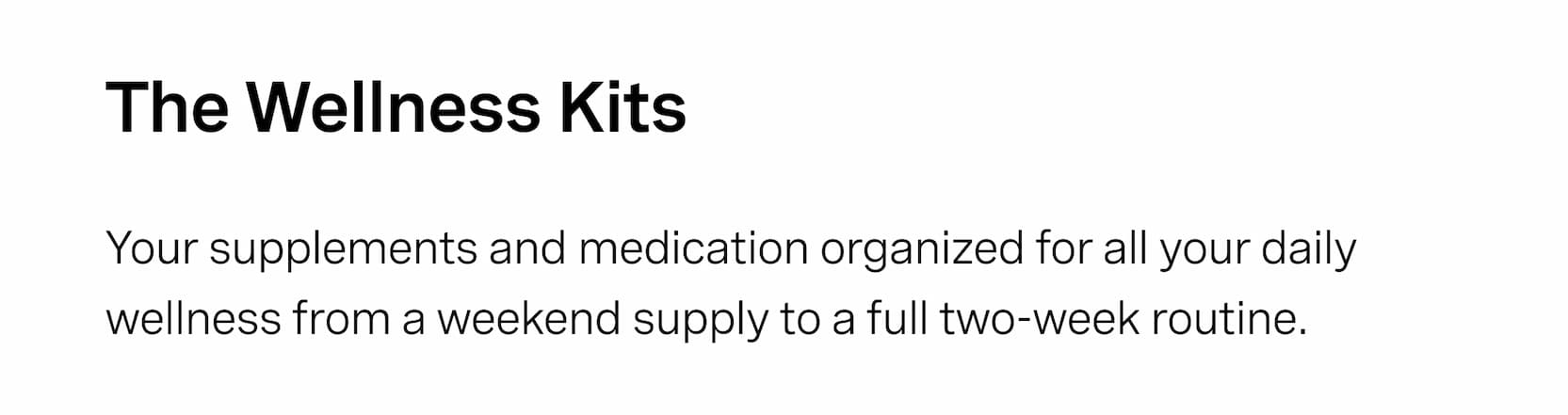 Click to shop The Capsule Bundles. The Wellness Kits. Your supplements and medication organized for all your daily wellness from a weekend supply to a full two-week routine.