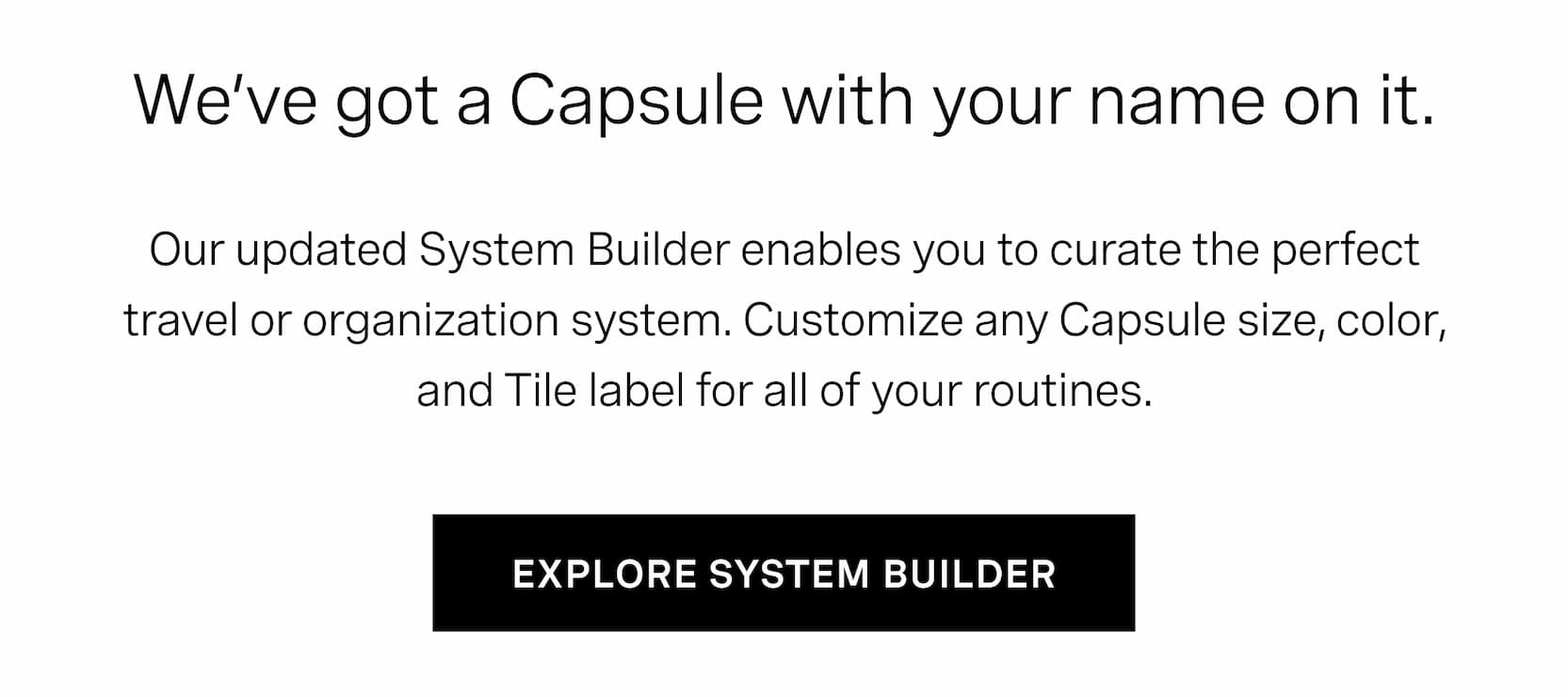 Click to explore our system builder. Our updated System Builder enables you to curate the perfect travel or organization system. Customize any Capsule size, color, and Tile label for all of your routines. 