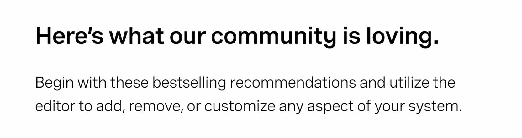 Click to shop explore our system builder. Here's what our community is loving. Begin with these bestselling recommendations and utilize the editor to add, remove, or customize any aspect of your system.