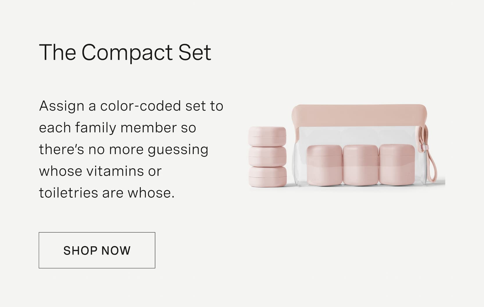 Click to shop The Compact Set. Assign a color-coded set to each family member so there’s no more guessing whose vitamins or toiletries are whose.