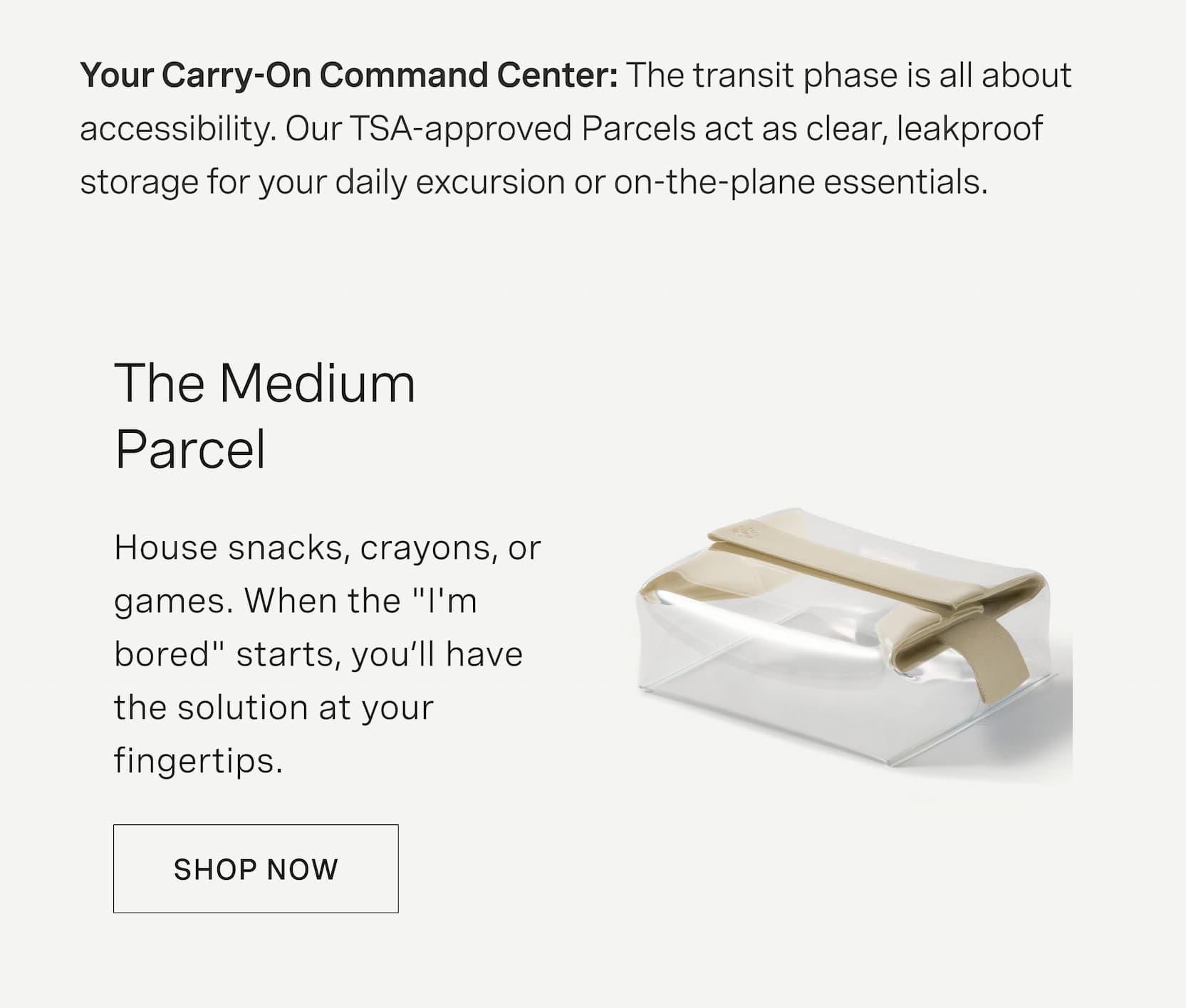 Click to shop The Medium Parcel. Your Carry-On Command Center: The transit phase is all about accessibility. Our TSA-approved Parcels act as clear, leakproof storage for your daily excursion or on-the-plane essentials. House snacks, crayons, or games. When the "I'm bored" starts, you’ll have the solution at your fingertips.