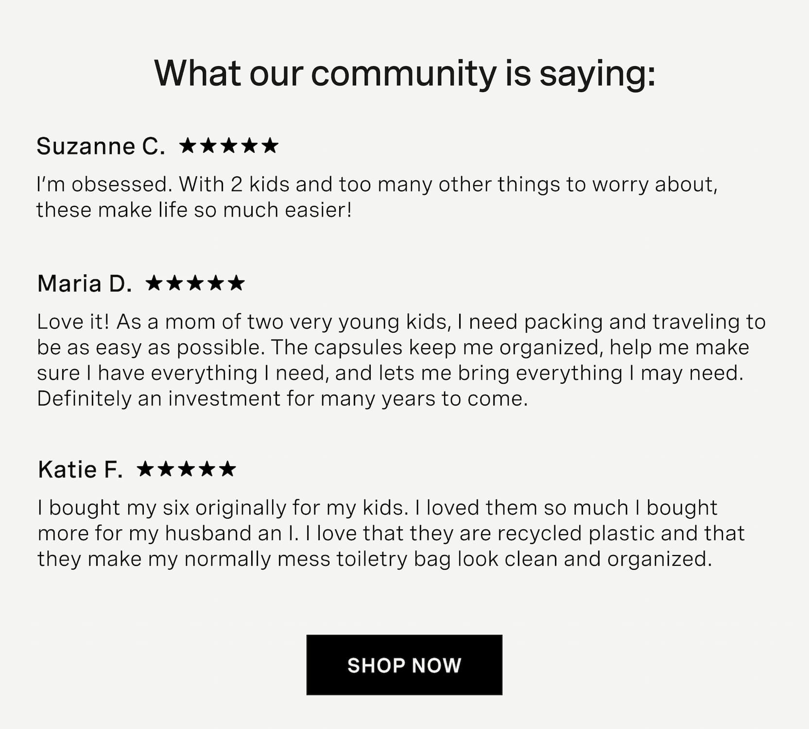 Click to shop Cadence. What our community is saying: Suzanne C.: I’m obsessed. With 2 kids and too many other things to worry about, these make life so much easier!, Maria D.: Love it! As a mom of two very young&nbsp;kids, I need packing and traveling to be as easy as possible. The capsules keep me organized, help me make sure I have everything I need, and lets me bring everything I may need. Definitely an investment for many years to come, Katie F.: I bought my six originally for my&nbsp;kids. I loved them so much I bought more for my husband an I. I love that they are recycled plastic and that they make my normally mess toiletry bag look clean and organized.