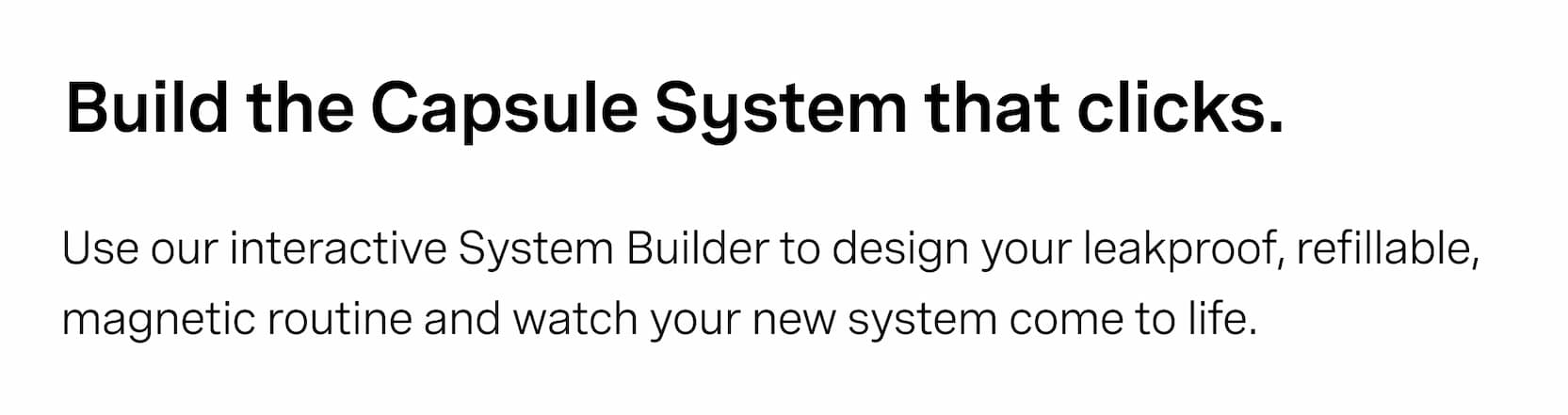 Click to shop The Capsules. Build the Capsule System that clicks. Use our interactive System Builder to design your leakproof, refillable, magnetic routine and watch your new system come to life.