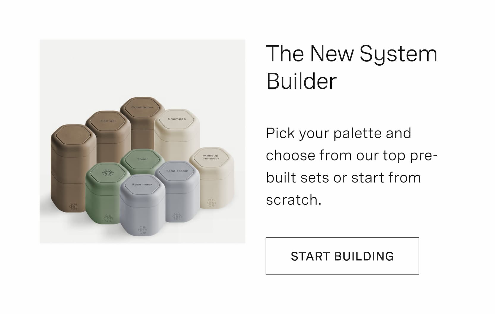 Click to start building with our new System Builder. Pick your palette and choose from our top pre-built sets or start from scratch.
