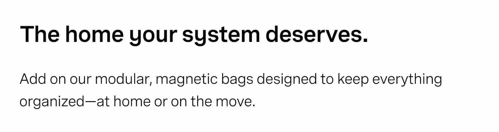 Click to shop The Parcels. The home your system deserves. Add on our modular, magnetic bags designed to keep everything organized—at home or on the move.