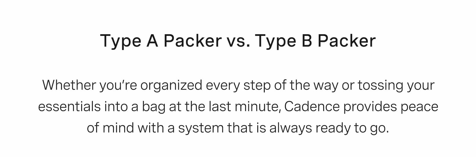 Click to shop Cadence. Type A Packer vs. Type B Packer. Whether you’re organized every step of the way or tossing your essentials into a bag at the last minute, Cadence provides peace of mind with a system that is always ready to go.