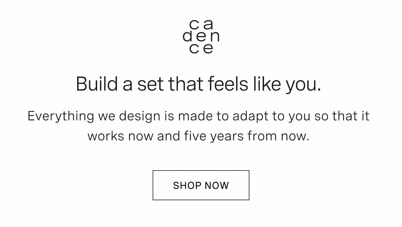 Click to shop Cadence. Build a set that feels like you. Everything we design is made to adapt to you so that it works now and five years from now.