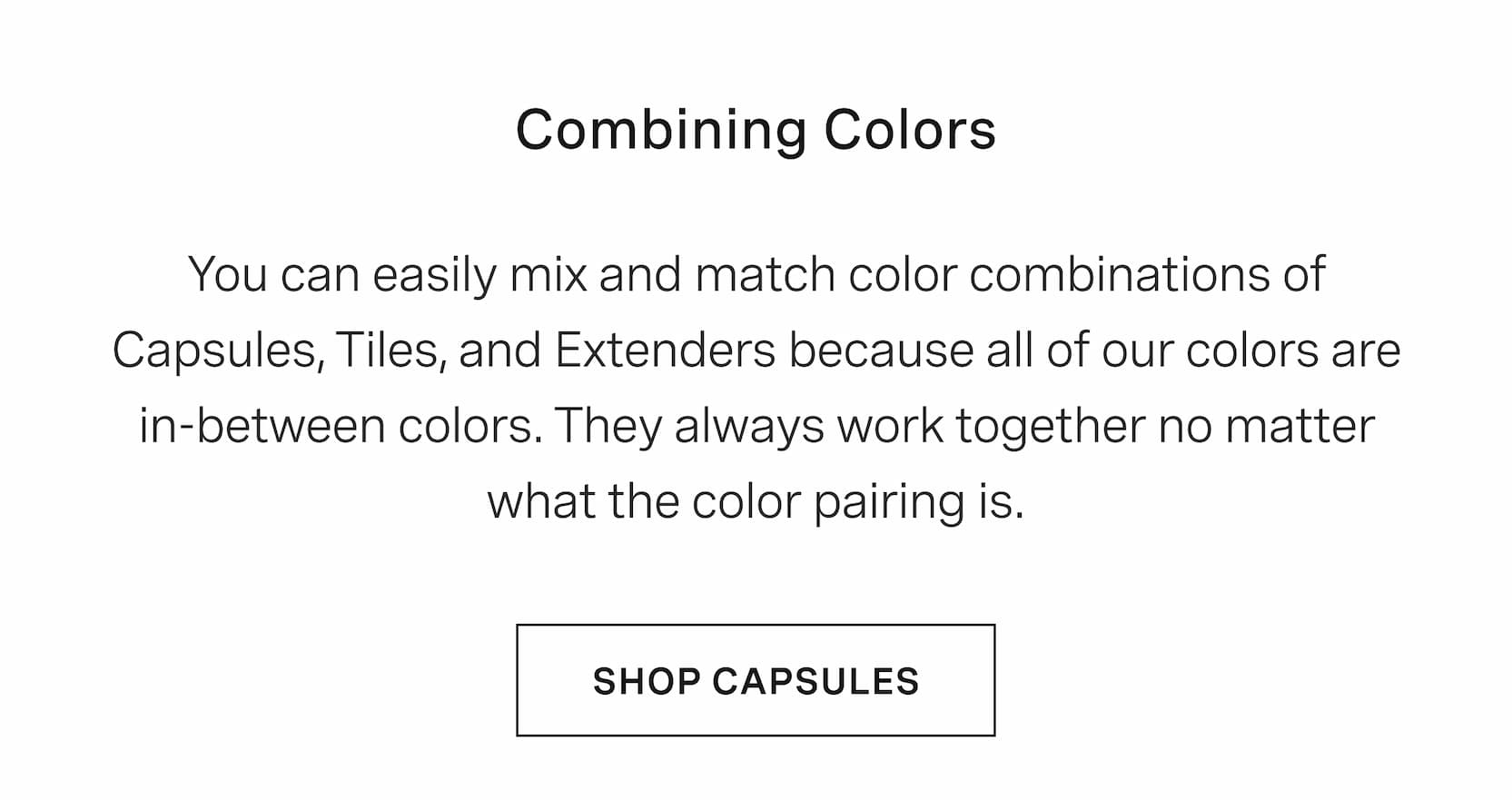 Click to shop The Capsules. Combining Colors. You can easily mix and match color combinations of Capsules, Tiles, and Extenders because all of our colors are in-between colors. They always work together no matter what the color pairing is.