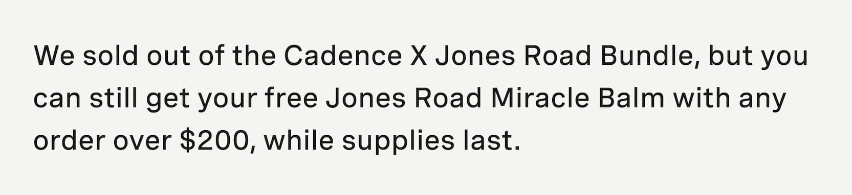 Click to shop Cadence. We sold out of the Cadence X Jones Road Bundle, but you can still get your free Jones Road Miracle Balm with any order over $200, while supplies last.