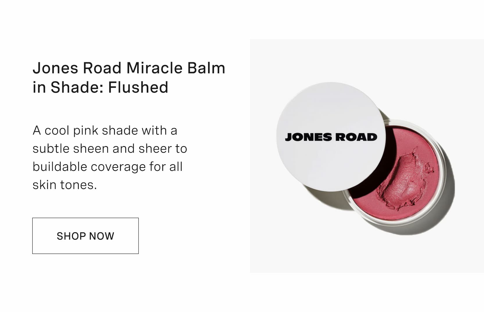 Click to shop Cadence. Jones Road Miracle Balm in Shade: Flushed. A cool pink shade with a subtle sheen and sheer to buildable coverage for all skin tones.