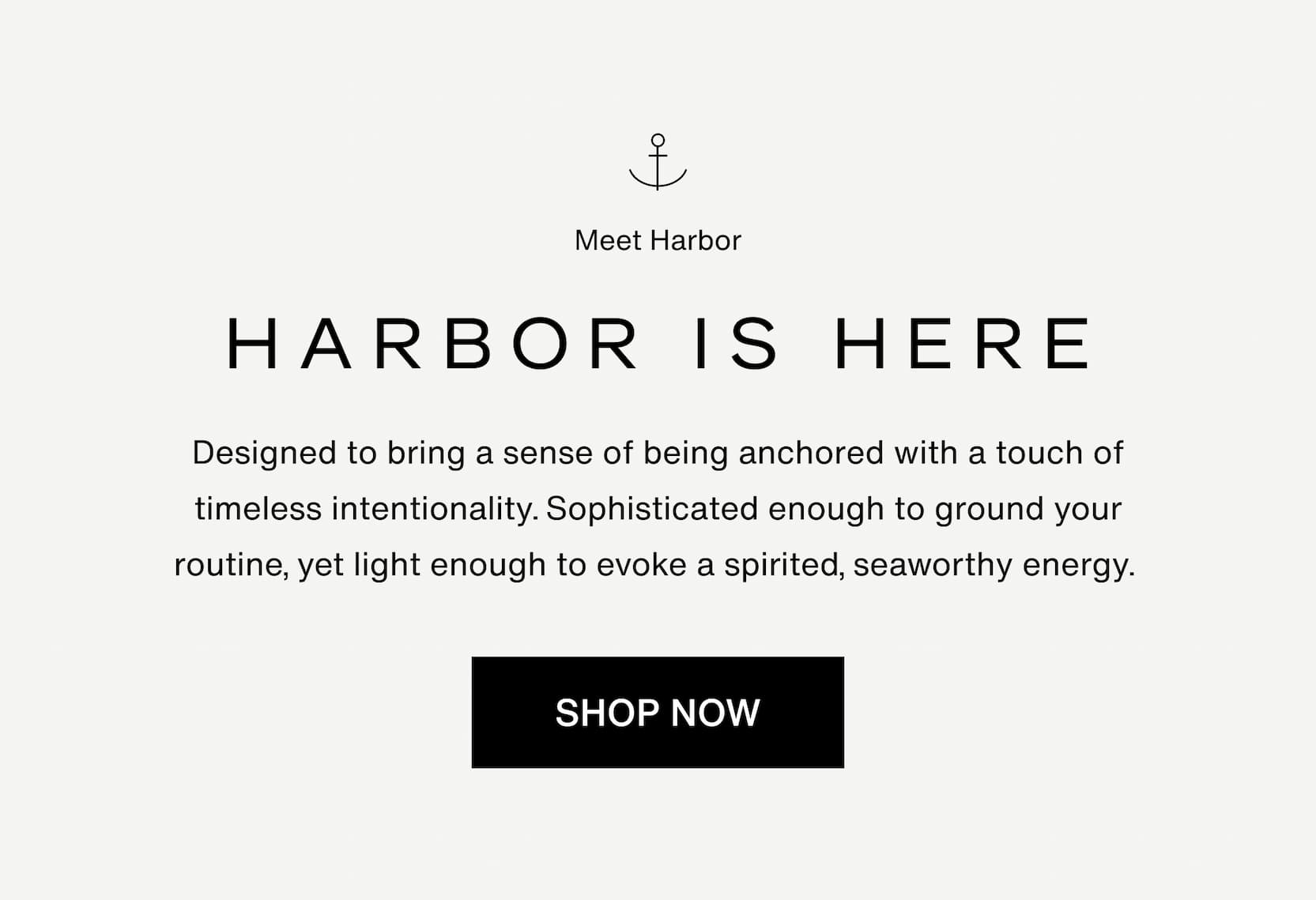 Click to Harbor. Harbor is here. Designed to bring a sense of being anchored with a touch of timeless intentionality.            Sophisticated enough to ground your routine, yet light enough to evoke a spirited, seaworthy energy.