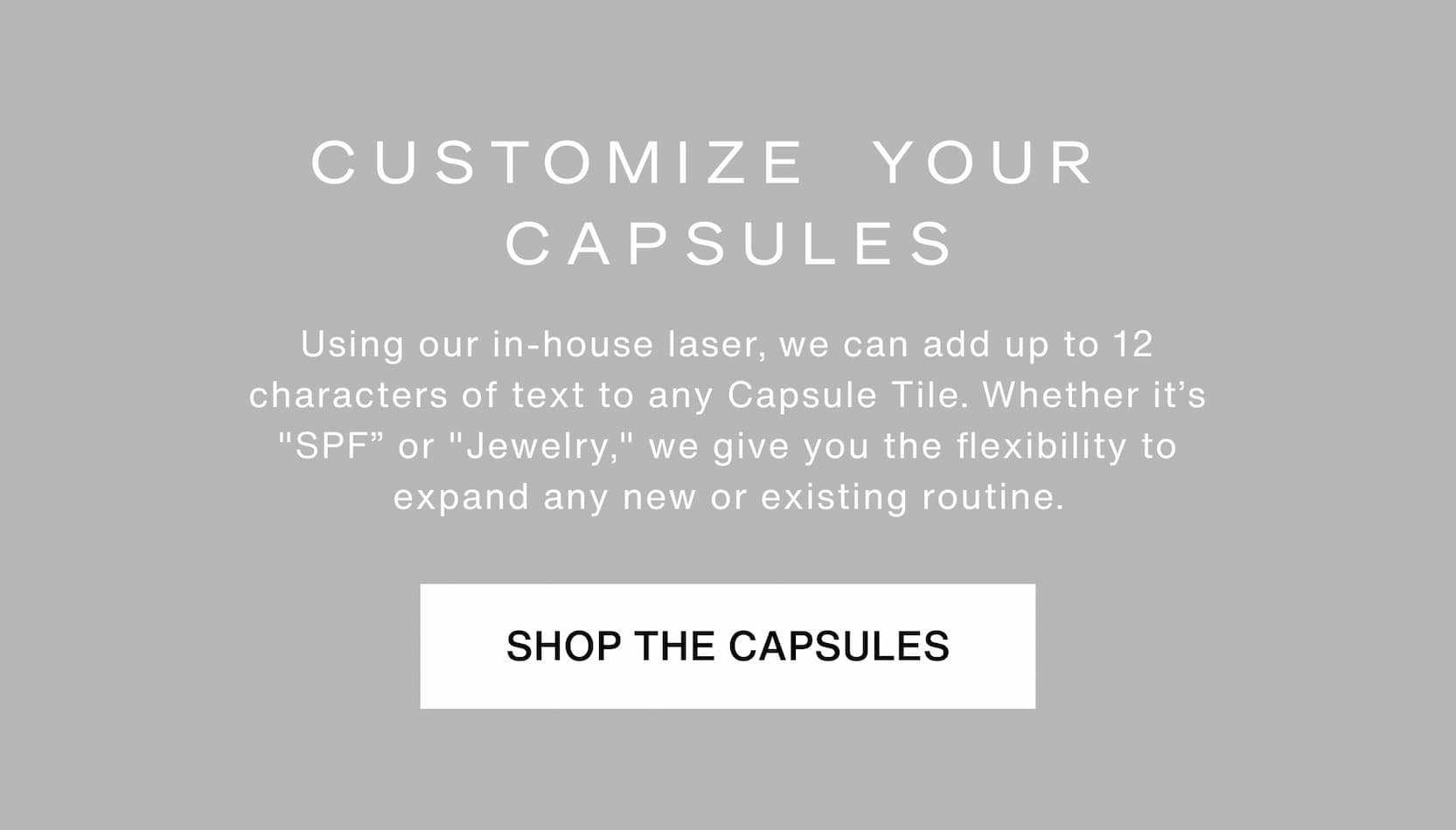 Click to shop The Capsule System. Customize your Capsules. Using our in-house laser, we can add up to 12 characters of text to any Capsule Tile. Whether it’s "SPF” or "Jewelry," we give you the flexibility to expand any new or existing routine.