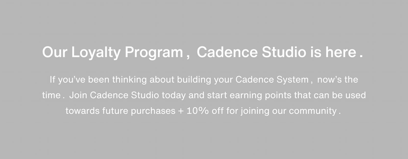 Click to join the Cadence Studio loyalty program. Our Loyalty Program, Cadence Studio is here. If you’ve been thinking about building your Cadence System, now’s the time. Join Cadence Studio today and start earning points that can be used towards future purchases + 10% off for joining our community.