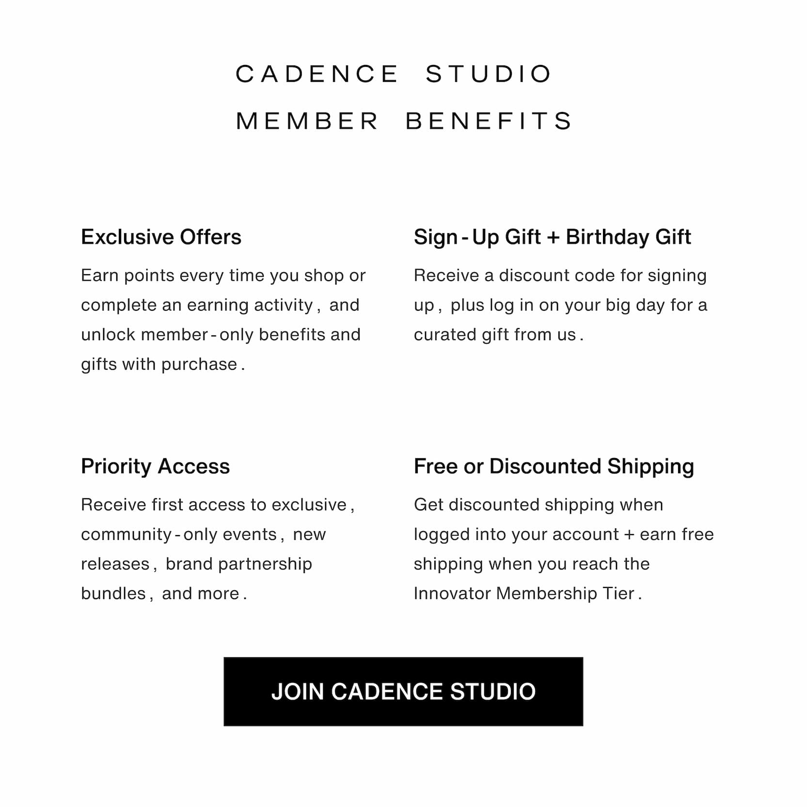 Click to join the Cadence Studio loyalty program. Cadence Studio Member Benefits. Exclusive Offers. Sign-Up Gift + Birthday Gift. Priority Access. Free or Discounted Shipping.