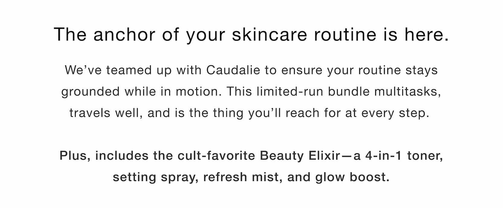 Click to shop The Anchored Bundle. The anchor of your skincare routine is here. We’ve teamed up with Caudalie to ensure your routine stays grounded while in motion. This bundle multitasks, travels well, and is the thing you’ll reach for at every step.   Plus, includes the cult-favorite Beauty Elixir—a 4-in-1 toner, setting spray, refresh mist, and glow boost. 