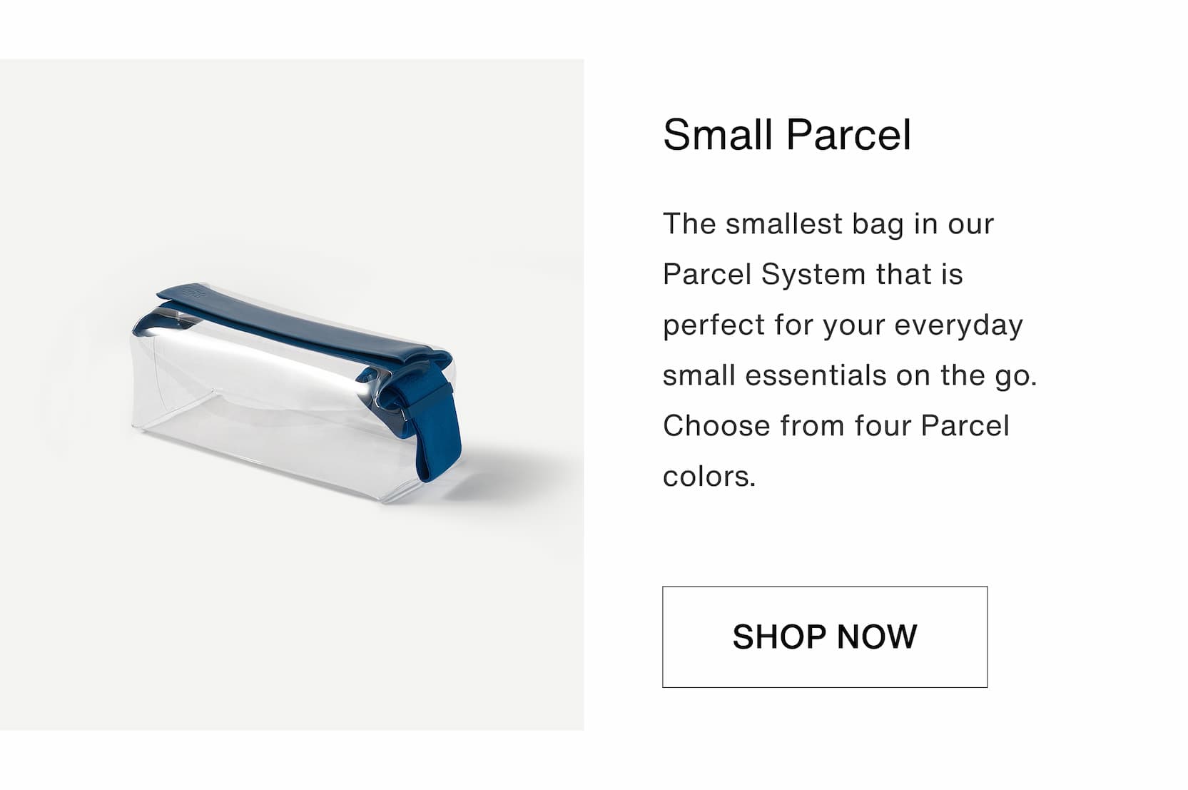 Click to shop The Anchored Bundle. Small Parcel. The smallest bag in our Parcel System that is perfect for your everyday small essentials on the go. Choose from four Parcel colors.