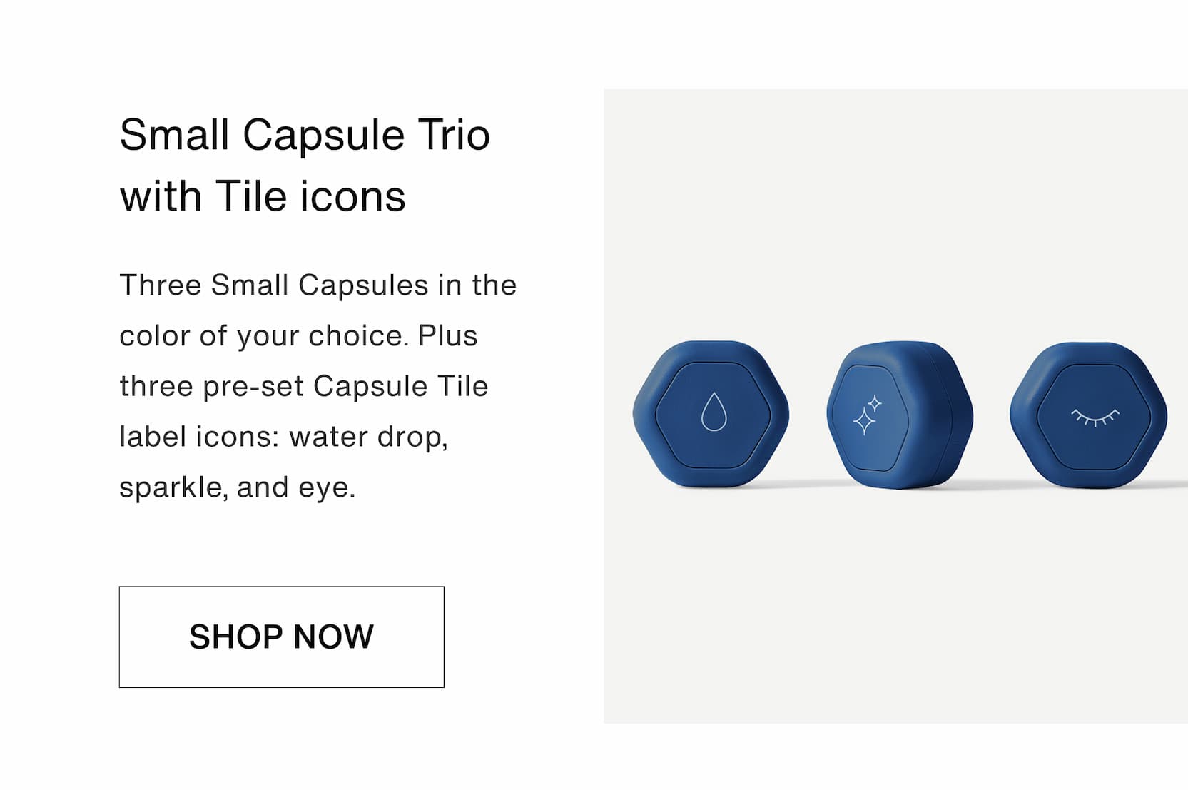 Click to shop The Anchored Bundle. Small Capsule Trio with Tile icons. Three Small Capsules in the color of your choice. Plus three pre-set Capsule Tile label icons: water drop, sparkle, and eye.