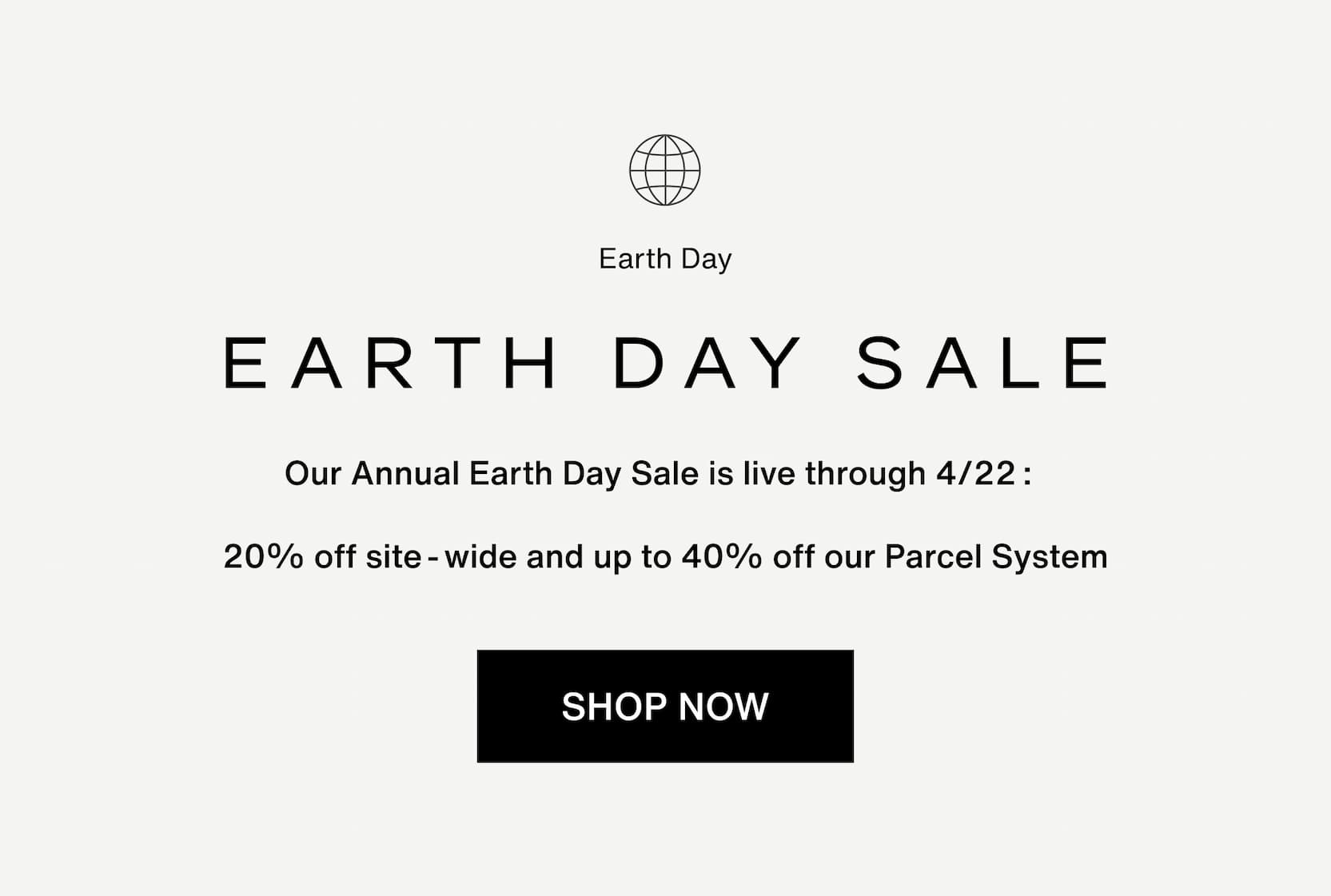 Click to shop The Earth Day Sale. Our Annual Earth Day Sale is live through 4/22:  20% off site-wide and up to 40% off our Parcel System