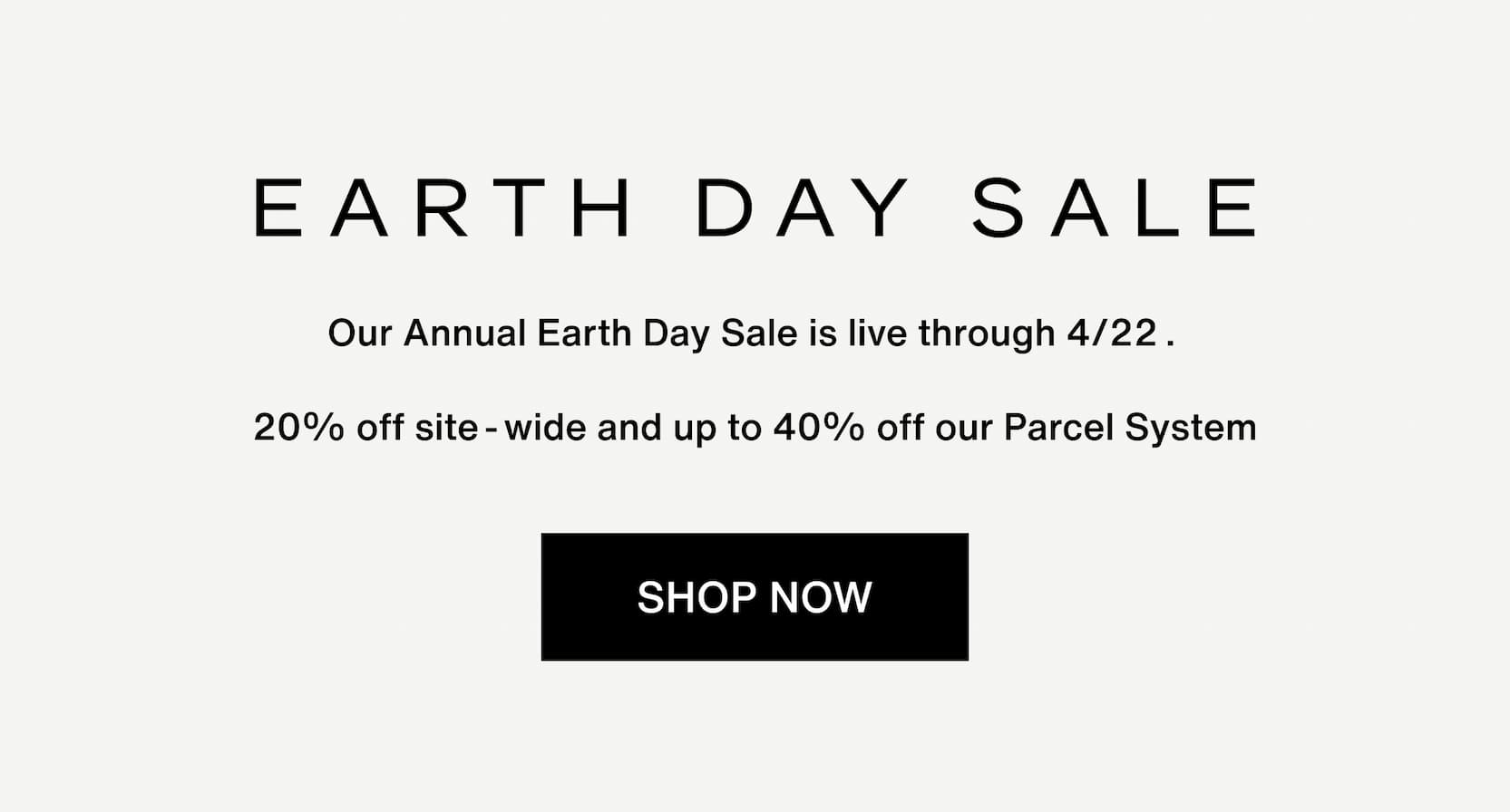 Click to shop The Earth Day Sale. Our Annual Earth Day Sale is live through 4/22:  20% off site-wide and up to 40% off our Parcel System
